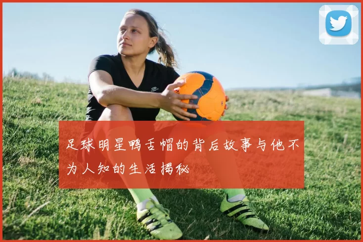 足球明星鸭舌帽的背后故事与他不为人知的生活揭秘