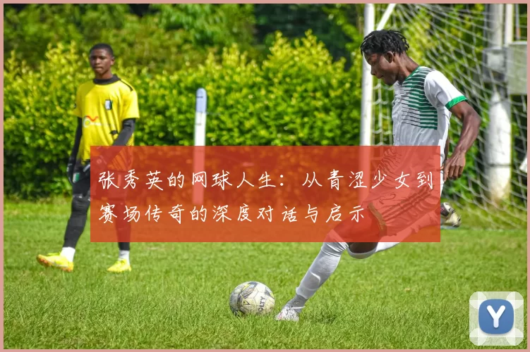 张秀英的网球人生：从青涩少女到赛场传奇的深度对话与启示