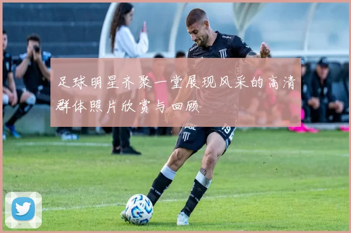 足球明星齐聚一堂展现风采的高清群体照片欣赏与回顾